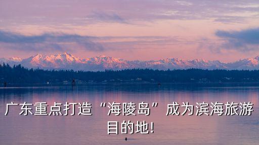 廣東重點打造“海陵島”成為濱海旅游目的地!