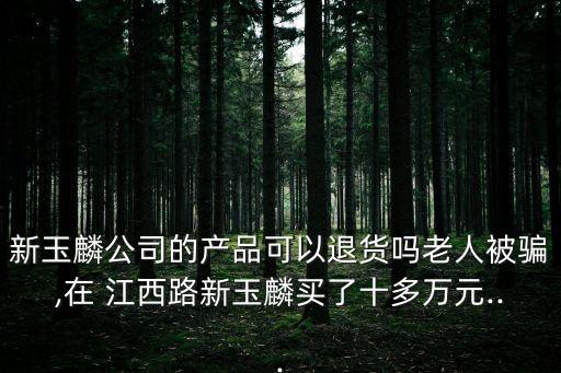 新玉麟公司的產品可以退貨嗎老人被騙,在 江西路新玉麟買了十多萬元...