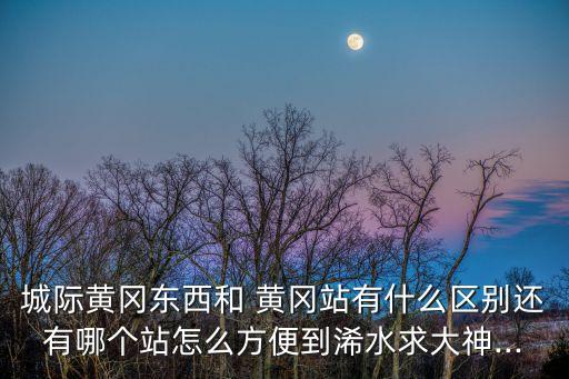 城際黃岡東西和 黃岡站有什么區(qū)別還有哪個站怎么方便到浠水求大神...