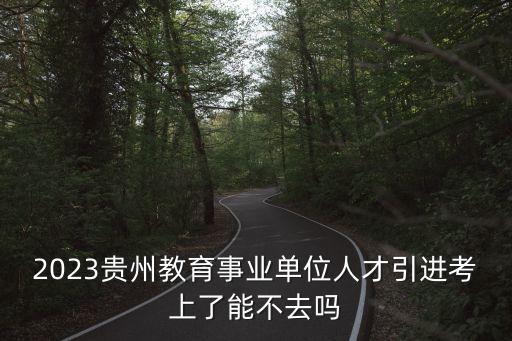 2023貴州教育事業單位人才引進考上了能不去嗎