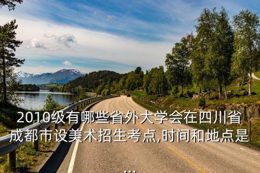 2010級有哪些省外大學會在四川省成都市設美術招生考點,時間和地點是...