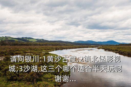 請問銀川:1黃沙古渡;2鎮北堡影視城;3沙湖,這三個哪個適合半天玩呢謝謝...