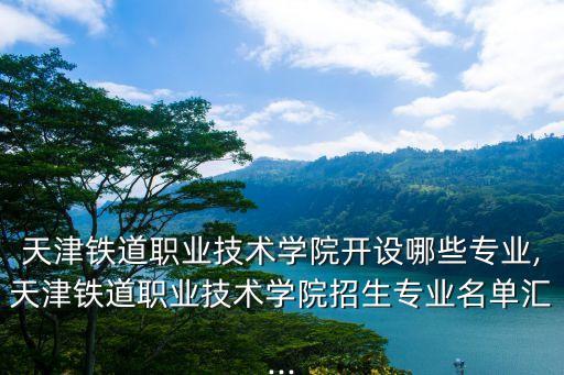 天津鐵道職業技術學院開設哪些專業,天津鐵道職業技術學院招生專業名單匯...