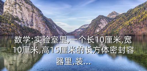 數學:實驗室里,一個長10厘米,寬10厘米,高15厘米的長方體密封容器里,裝...