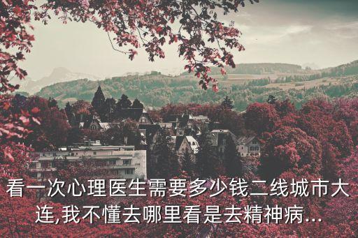 看一次心理醫生需要多少錢二線城市大連,我不懂去哪里看是去精神病...