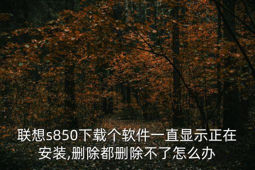 聯想s850下載個軟件一直顯示正在安裝,刪除都刪除不了怎么辦