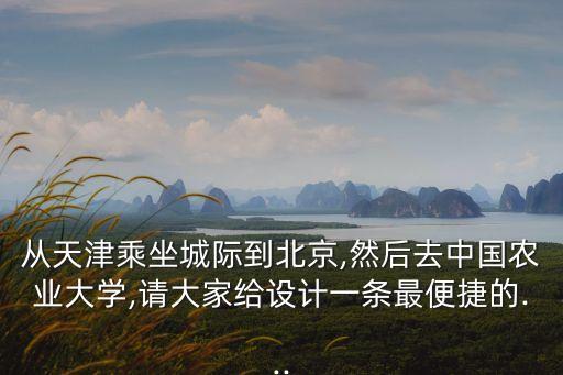 從天津乘坐城際到北京,然后去中國農(nóng)業(yè)大學(xué),請大家給設(shè)計一條最便捷的...