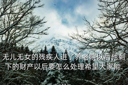 無兒無女的殘疾人進了養老院以后他剩下的財產以后要怎么處理希望大家能...