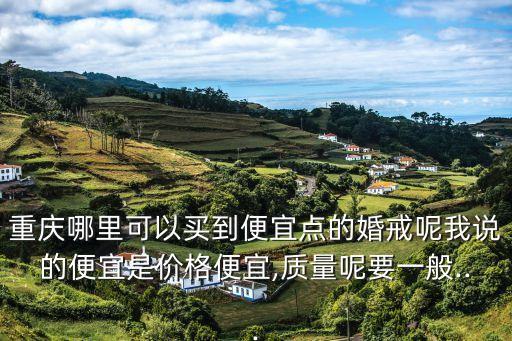重慶哪里可以買到便宜點(diǎn)的婚戒呢我說(shuō)的便宜是價(jià)格便宜,質(zhì)量呢要一般...