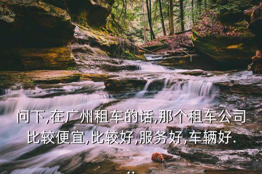 問下,在廣州租車的話,那個租車公司比較便宜,比較好,服務好,車輛好...