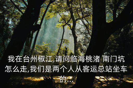 我在臺州椒江,請問臨海桃渚 南門坑怎么走,我們是兩個人從客運總站坐車的...