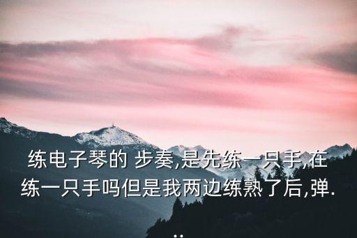 練電子琴的 步奏,是先練一只手,在練一只手嗎但是我兩邊練熟了后,彈...