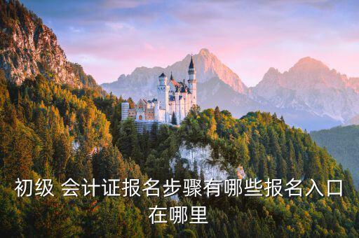 初級 會計證報名步驟有哪些報名入口在哪里