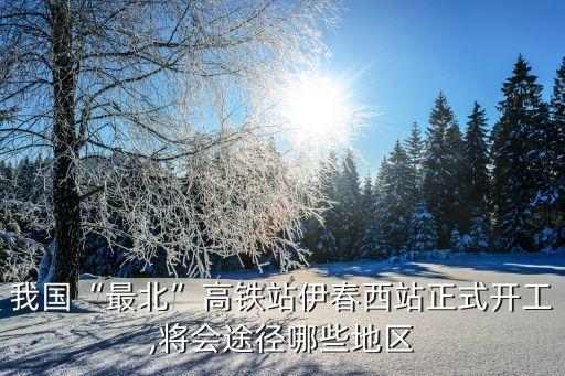 我國“最北”高鐵站伊春西站正式開工,將會途徑哪些地區