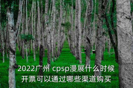 2022廣州 cpsp漫展什么時候開票可以通過哪些渠道購買
