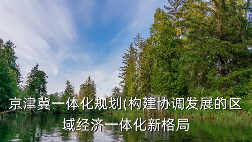 京津冀一體化規劃(構建協調發展的區域經濟一體化新格局