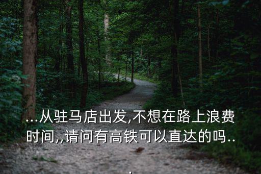 ...從駐馬店出發,不想在路上浪費時間,,請問有高鐵可以直達的嗎...