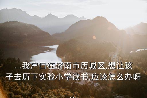 ...我戶口在濟南市歷城區,想讓孩子去歷下實驗小學讀書,應該怎么辦呀...