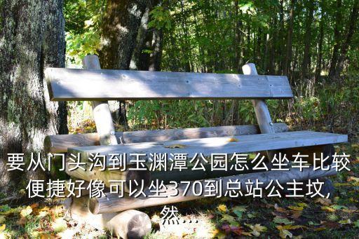 要從門頭溝到玉淵潭公園怎么坐車比較便捷好像可以坐370到總站公主墳,然...