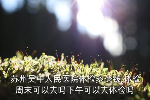  蘇州吳中人民醫院體檢多少錢,體檢周末可以去嗎下午可以去體檢嗎