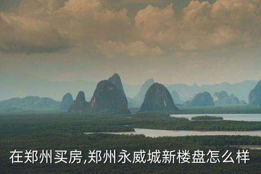 在鄭州買房,鄭州永威城新樓盤怎么樣