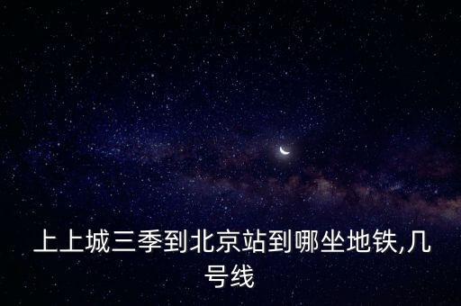  上上城三季到北京站到哪坐地鐵,幾號線