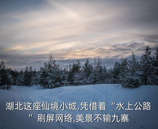 湖北這座仙境小城,憑借著“水上公路”刷屏網(wǎng)絡(luò),美景不輸九寨