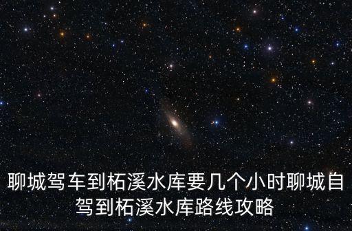 聊城駕車到柘溪水庫要幾個小時聊城自駕到柘溪水庫路線攻略