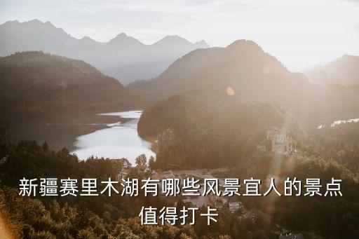  新疆賽里木湖有哪些風景宜人的景點值得打卡