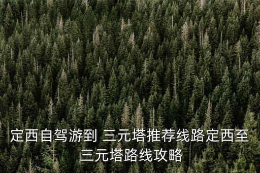 定西自駕游到 三元塔推薦線路定西至 三元塔路線攻略
