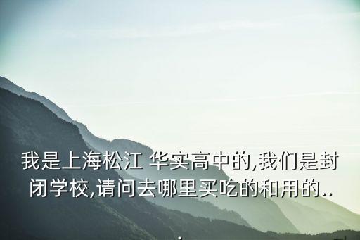 我是上海松江 華實(shí)高中的,我們是封閉學(xué)校,請問去哪里買吃的和用的...