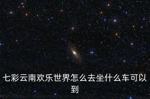七彩云南歡樂世界怎么去坐什么車可以到