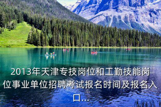 2013年天津專技崗位和工勤技能崗位事業單位招聘考試報名時間及報名入口...