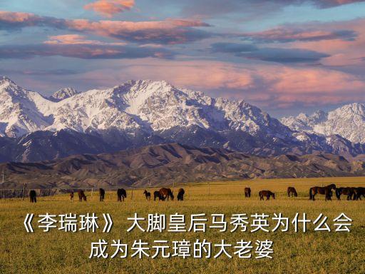 《李瑞琳》 大腳皇后馬秀英為什么會(huì)成為朱元璋的大老婆