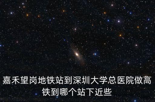 嘉禾望崗地鐵站到深圳大學總醫院做高鐵到哪個站下近些