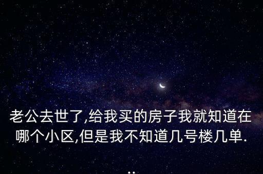 老公去世了,給我買的房子我就知道在哪個小區,但是我不知道幾號樓幾單...