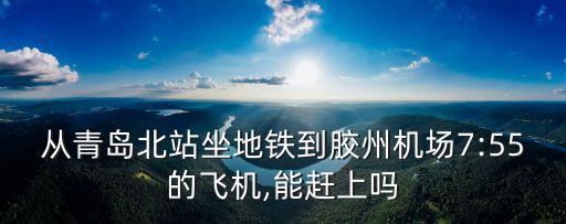 從青島北站坐地鐵到膠州機(jī)場7:55的飛機(jī),能趕上嗎