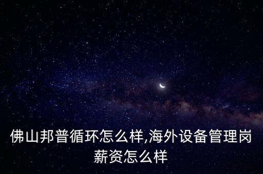 佛山邦普循環怎么樣,海外設備管理崗薪資怎么樣