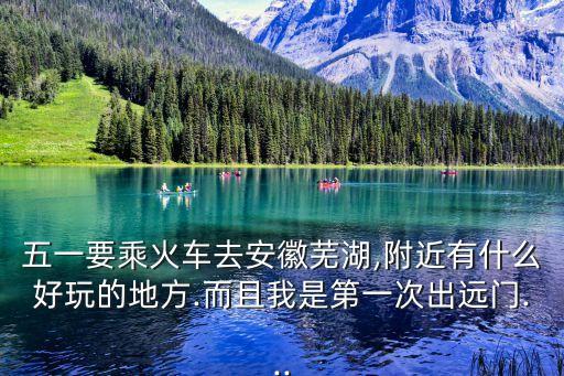 五一要乘火車去安徽蕪湖,附近有什么好玩的地方.而且我是第一次出遠門...