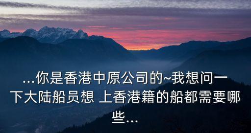 ...你是香港中原公司的~我想問一下大陸船員想 上香港籍的船都需要哪些...