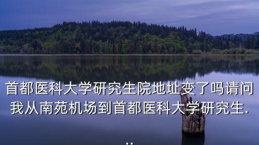 首都醫科大學研究生院地址變了嗎請問我從南苑機場到首都醫科大學研究生...