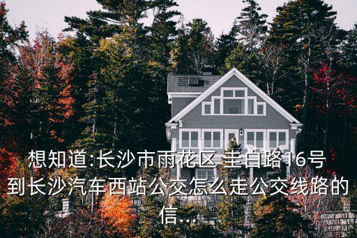 想知道:長(zhǎng)沙市雨花區(qū) 圭白路16號(hào)到長(zhǎng)沙汽車西站公交怎么走公交線路的信...