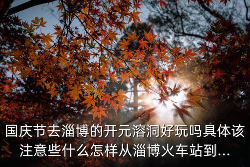 國慶節去淄博的開元溶洞好玩嗎具體該注意些什么怎樣從淄博火車站到...