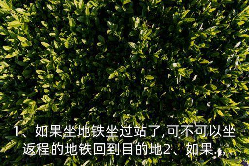 1、如果坐地鐵坐過站了,可不可以坐返程的地鐵回到目的地2、如果...