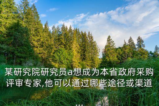 某研究院研究員a想成為本省政府采購(gòu)評(píng)審專家,他可以通過哪些途徑或渠道...