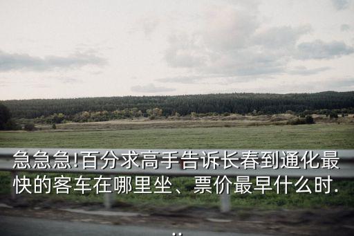 急急急!百分求高手告訴長春到通化最快的客車在哪里坐、票價最早什么時...
