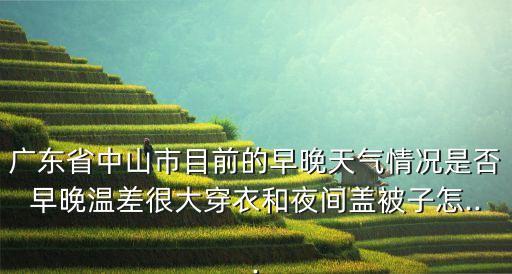 廣東省中山市目前的早晚天氣情況是否早晚溫差很大穿衣和夜間蓋被子怎...