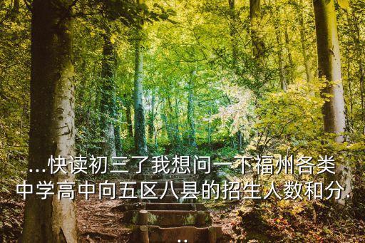 ...快讀初三了我想問(wèn)一下福州各類中學(xué)高中向五區(qū)八縣的招生人數(shù)和分...
