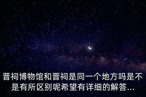 晉祠博物館和晉祠是同一個(gè)地方嗎是不是有所區(qū)別呢希望有詳細(xì)的解答...