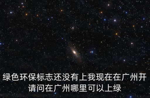 綠色環保標志還沒有上我現在在廣州開請問在廣州哪里可以上綠